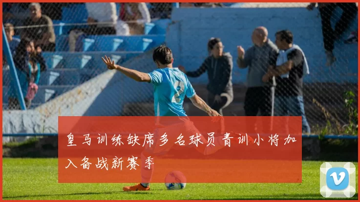 皇马训练缺席多名球员青训小将加入备战新赛季