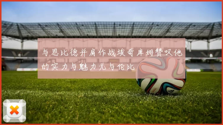 与恩比德并肩作战埃奇库姆赞叹他的实力与魅力无与伦比