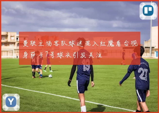 曼联主场客队球迷混入红魔看台现身萨卡7号球衣引发关注