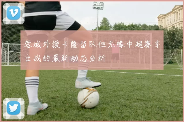 蓉城外援卡隆留队但无缘中超赛季出战的最新动态分析