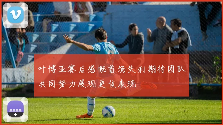 叶博亚赛后感慨首场失利期待团队共同努力展现更佳表现