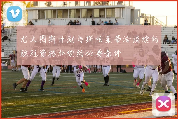 尤文图斯计划与斯帕莱蒂洽谈续约欧冠资格非续约必要条件
