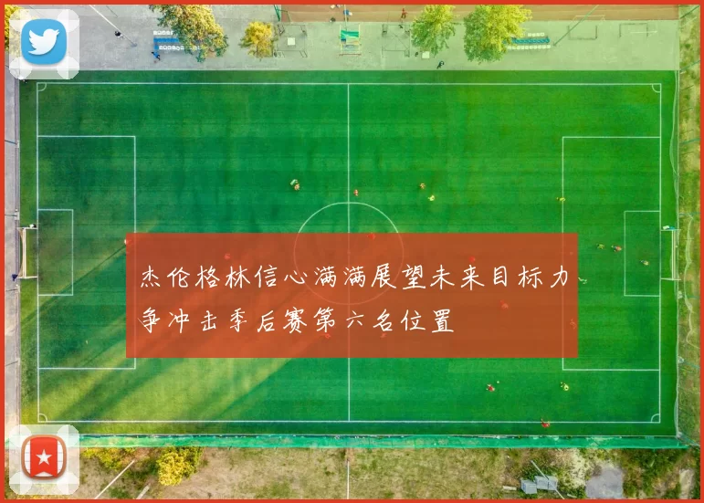 杰伦格林信心满满展望未来目标力争冲击季后赛第六名位置
