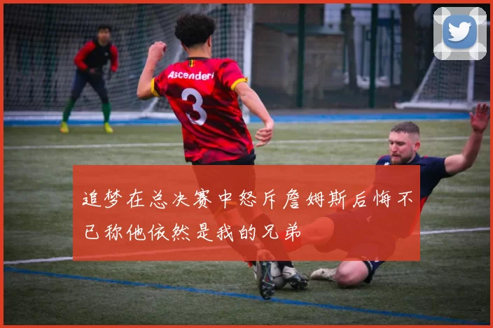 追梦在总决赛中怒斥詹姆斯后悔不已称他依然是我的兄弟