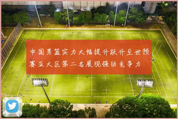 中国男篮实力大幅提升跃升至世预赛亚大区第二名展现强劲竞争力