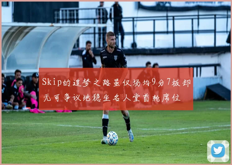 Skip的追梦之路虽仅场均9分7板却无可争议地稳坐名人堂首轮席位
