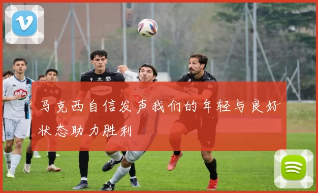 马克西自信发声我们的年轻与良好状态助力胜利