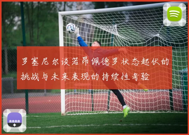 罗塞尼尔谈若昂佩德罗状态起伏的挑战与未来表现的持续性考验