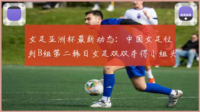 女足亚洲杯最新动态：中国女足位列B组第二韩日女足双双夺得小组头名